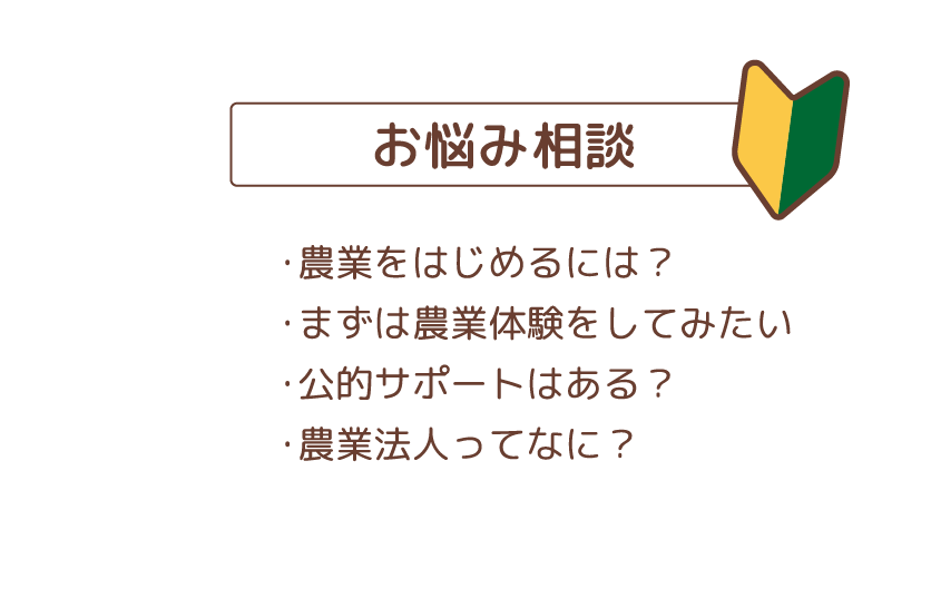 お悩み相談　・農業をはじめるには？・まずは農業体験をしてみたい・公的サポートはある？・農業法人ってなに？